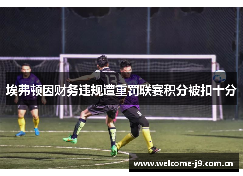 埃弗顿因财务违规遭重罚联赛积分被扣十分 埃弗顿因财务违规遭重罚联赛积分被扣十分